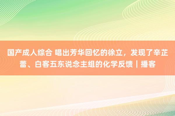 国产成人综合 唱出芳华回忆的徐立，发现了辛芷蕾、白客五东说念主组的化学反馈｜播客