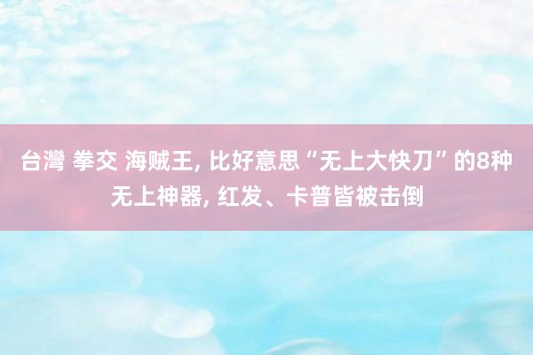 台灣 拳交 海贼王， 比好意思“无上大快刀”的8种无上神器， 红发、卡普皆被击倒