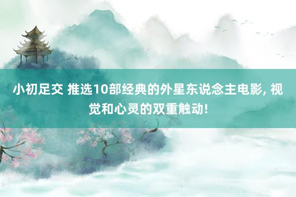 小初足交 推选10部经典的外星东说念主电影， 视觉和心灵的双重触动!