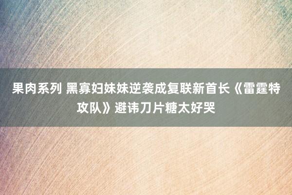 果肉系列 黑寡妇妹妹逆袭成复联新首长《雷霆特攻队》避讳刀片糖太好哭