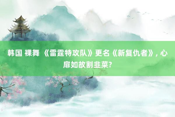 韩国 裸舞 《雷霆特攻队》更名《新复仇者》， 心扉如故割韭菜?