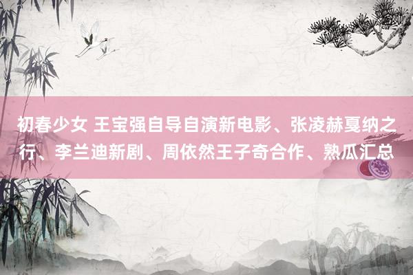 初春少女 王宝强自导自演新电影、张凌赫戛纳之行、李兰迪新剧、周依然王子奇合作、熟瓜汇总