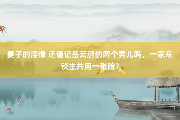 妻子的淫情 还谨记岳云鹏的两个男儿吗，一家东谈主共用一张脸？