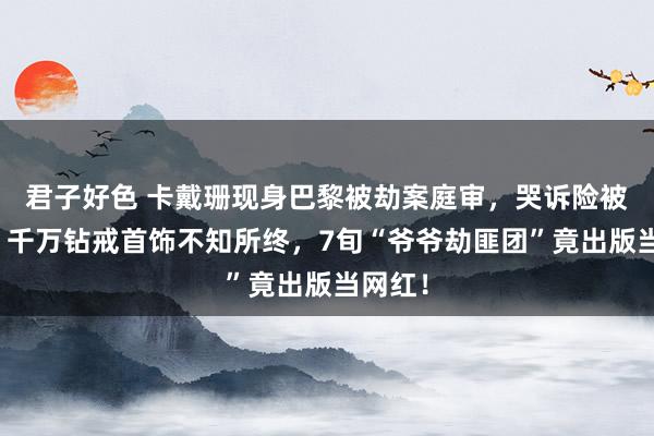君子好色 卡戴珊现身巴黎被劫案庭审，哭诉险被骚扰？千万钻戒首饰不知所终，7旬“爷爷劫匪团”竟出版当网红！