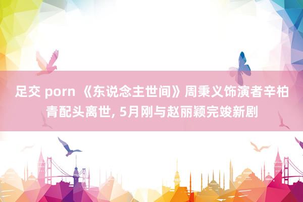 足交 porn 《东说念主世间》周秉义饰演者辛柏青配头离世， 5月刚与赵丽颖完竣新剧