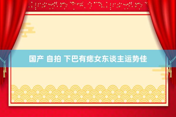 国产 自拍 下巴有痣女东谈主运势佳