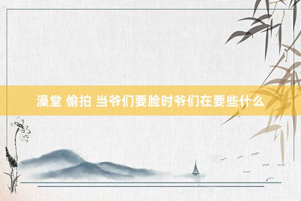 澡堂 偷拍 当爷们要脸时爷们在要些什么