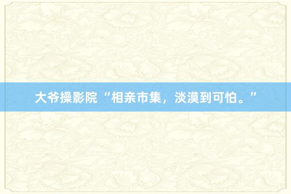 大爷操影院 “相亲市集，淡漠到可怕。”