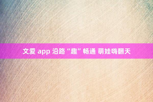 文爱 app 沿路“趣”畅通 萌娃嗨翻天