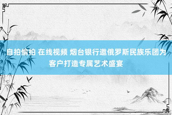 自拍偷拍 在线视频 烟台银行邀俄罗斯民族乐团为客户打造专属艺术盛宴
