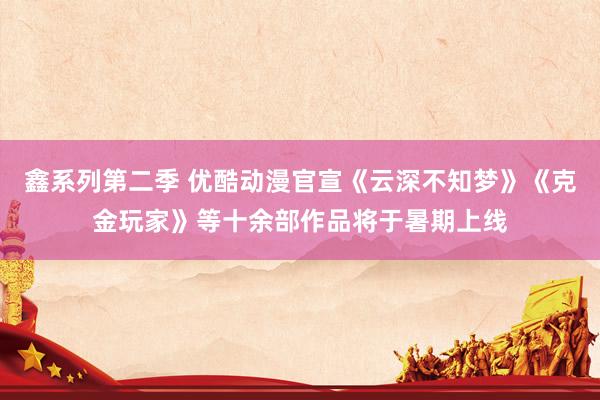鑫系列第二季 优酷动漫官宣《云深不知梦》《克金玩家》等十余部作品将于暑期上线