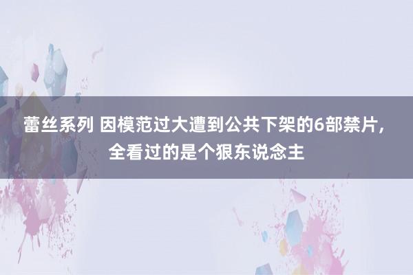 蕾丝系列 因模范过大遭到公共下架的6部禁片， 全看过的是个狠东说念主