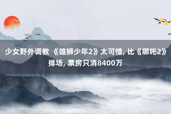 少女野外调教 《雄狮少年2》太可惜， 比《哪吒2》排场， 票房只消8400万