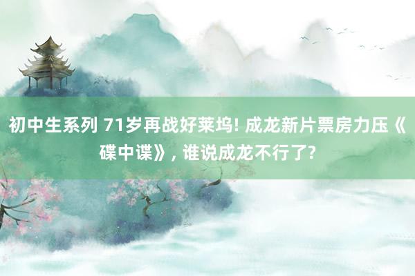 初中生系列 71岁再战好莱坞! 成龙新片票房力压《碟中谍》， 谁说成龙不行了?