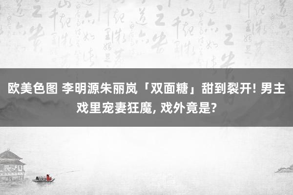 欧美色图 李明源朱丽岚「双面糖」甜到裂开! 男主戏里宠妻狂魔， 戏外竟是?