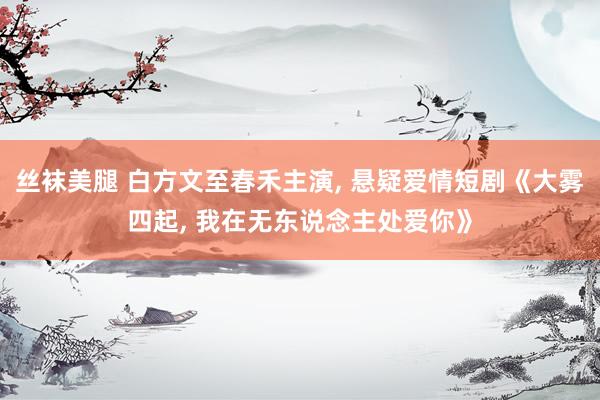 丝袜美腿 白方文至春禾主演， 悬疑爱情短剧《大雾四起， 我在无东说念主处爱你》