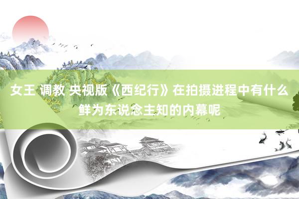 女王 调教 央视版《西纪行》在拍摄进程中有什么鲜为东说念主知的内幕呢