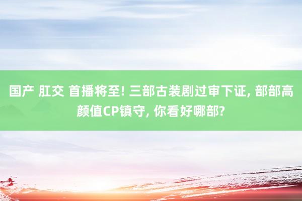 国产 肛交 首播将至! 三部古装剧过审下证， 部部高颜值CP镇守， 你看好哪部?