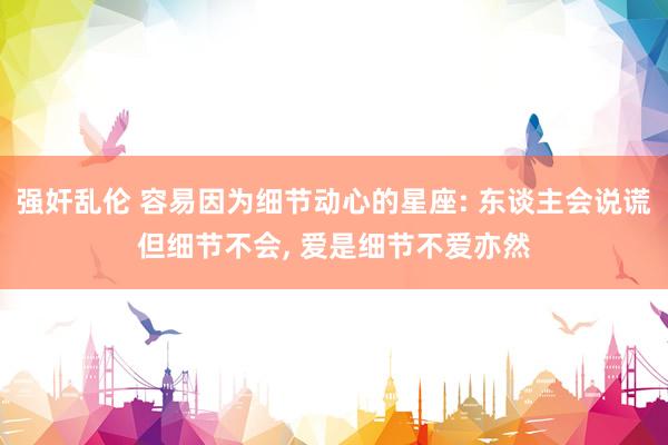 强奸乱伦 容易因为细节动心的星座: 东谈主会说谎但细节不会， 爱是细节不爱亦然