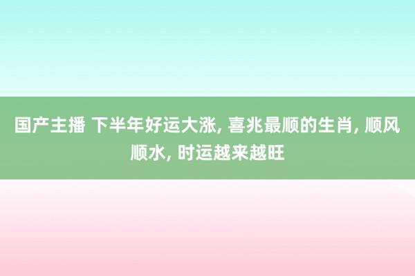 国产主播 下半年好运大涨， 喜兆最顺的生肖， 顺风顺水， 时运越来越旺