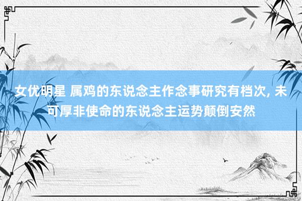 女优明星 属鸡的东说念主作念事研究有档次， 未可厚非使命的东说念主运势颠倒安然