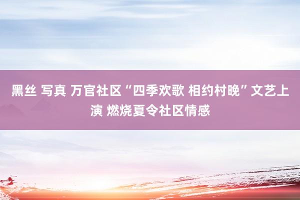 黑丝 写真 万官社区“四季欢歌 相约村晚”文艺上演 燃烧夏令社区情感