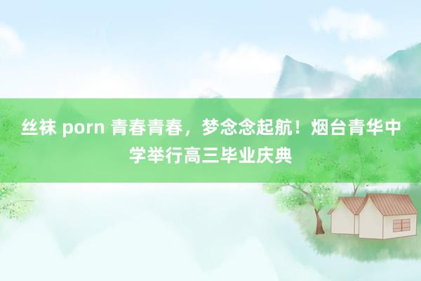丝袜 porn 青春青春，梦念念起航！烟台青华中学举行高三毕业庆典