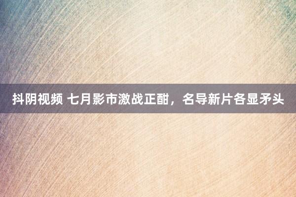 抖阴视频 七月影市激战正酣，名导新片各显矛头