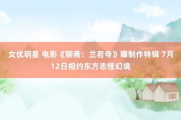 女优明星 电影《聊斋：兰若寺》曝制作特辑 7月12日相约东方志怪幻境