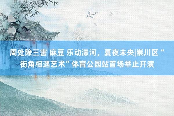 周处除三害 麻豆 乐动濠河，夏夜未央|崇川区“街角相遇艺术”体育公园站首场举止开演